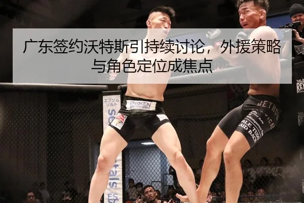 广东签约沃特斯引持续讨论，外援策略与角色定位成焦点